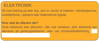 ELEKTRONIK
Alt med ledning på eller ting, som er drevet af batterier, mikrobølgeovne, mobiltelefoner, opladere eller batteridrevet legetøj.
Hvor skal du aflevere det?
Småt elektronik skal afleveres i den nye container, stort elektronik kan afleveres på genbrugsstationen, eller ved storskraldsafhentning. Læs mere om storskraldsafhentning her.