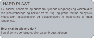 HÅRD PLAST
Fx. flasker, beholdere og dunke fra flydende rengørings og vaskemidler, ren plastemballage og bakker fra fx. frugt og grønt, tomme cd-hylstre, madkasser, opvaskebaljer og plastbeholdere til opbevaring af mad, legetøj etc.
Hvor skal du aflevere det?
I en af de nye containere, eller på genbrugsstationen