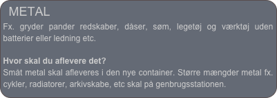 METAL
Fx. gryder pander redskaber, dåser, søm, legetøj og værktøj uden batterier eller ledning etc.
Hvor skal du aflevere det?
Småt metal skal afleveres i den nye container. Større mængder metal fx. cykler, radiatorer, arkivskabe, etc skal på genbrugsstationen.